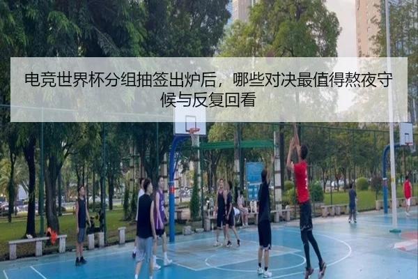电竞世界杯分组抽签出炉后，哪些对决最值得熬夜守候与反复回看
